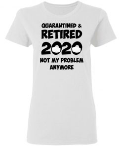 Quarantined And Retired 2020 Not My Problem Anymore Shirt