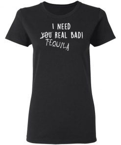 I Need You Real Bad - Tequila Shirt