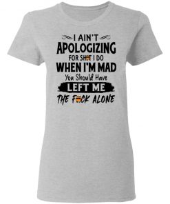 I Ain't Apologizing For Shit I Do When I'm Mad You Should Have Left Me The Fuck Alone Shirt