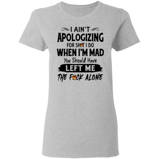 I Ain't Apologizing For Shit I Do When I'm Mad You Should Have Left Me The Fuck Alone Shirt