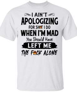 I Ain't Apologizing For Shit I Do When I'm Mad You Should Have Left Me The Fuck Alone Shirt