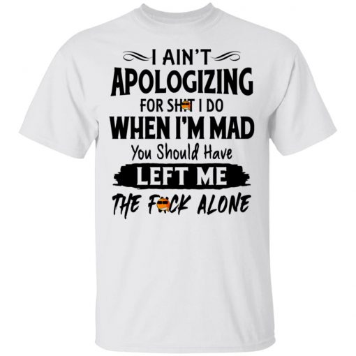 I Ain't Apologizing For Shit I Do When I'm Mad You Should Have Left Me The Fuck Alone Shirt