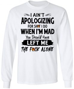 I Ain't Apologizing For Shit I Do When I'm Mad You Should Have Left Me The Fuck Alone Shirt