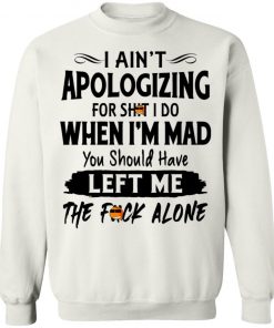 I Ain't Apologizing For Shit I Do When I'm Mad You Should Have Left Me The Fuck Alone Shirt