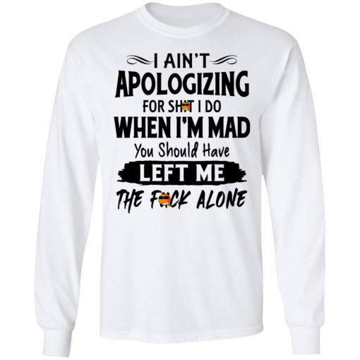 I Ain't Apologizing For Shit I Do When I'm Mad You Should Have Left Me The Fuck Alone Shirt