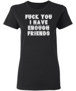 Fuck You I Have Enough Friends Shirt