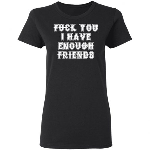 Fuck You I Have Enough Friends Shirt