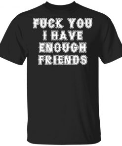 Fuck You I Have Enough Friends Shirt