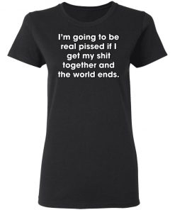 I'm Going To Be Real Pissed If I Get My Shit Together And The World Ends Shirt