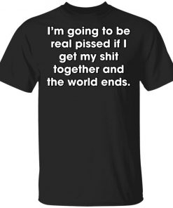 I'm Going To Be Real Pissed If I Get My Shit Together And The World Ends Shirt