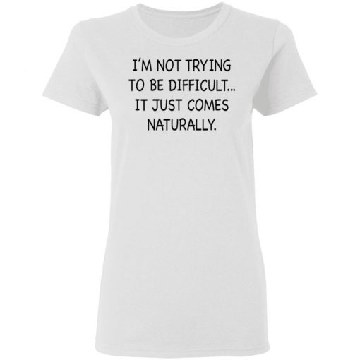 I’m Not Trying To Be Difficult It Just Comes Naturally Shirt