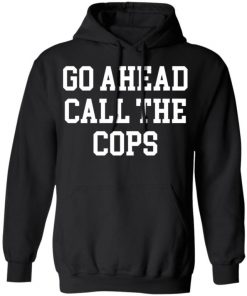 Go Ahead Call The Cops Shirt, Long Sleeve, Sweatshirt, Tank Top, Hoodie