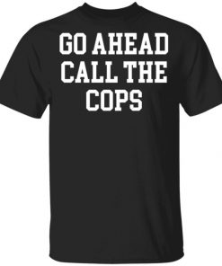 Go Ahead Call The Cops Shirt, Long Sleeve, Sweatshirt, Tank Top, Hoodie