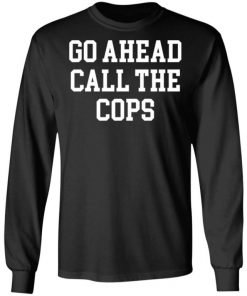 Go Ahead Call The Cops Shirt, Long Sleeve, Sweatshirt, Tank Top, Hoodie