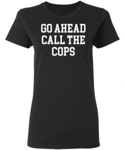 Go Ahead Call The Cops Shirt, Long Sleeve, Sweatshirt, Tank Top, Hoodie