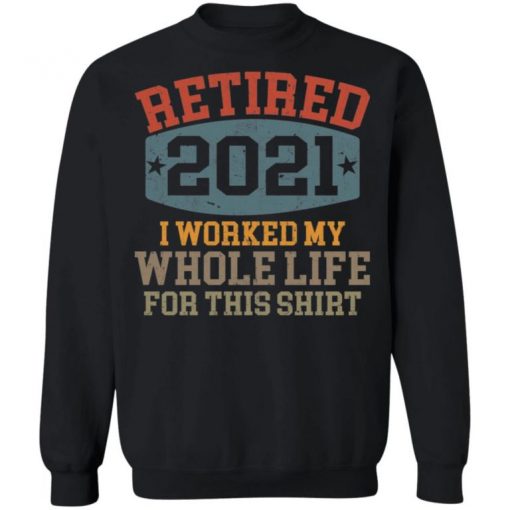 Retired 2021 I Worked My Whole Life For This Shirt, Long Sleeve, Sweatshirt, Tank Top, Hoodie