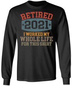 Retired 2021 I Worked My Whole Life For This Shirt, Long Sleeve, Sweatshirt, Tank Top, Hoodie