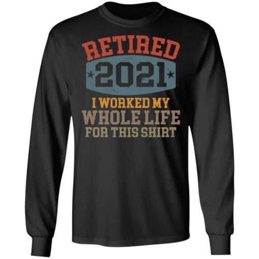 Retired 2021 I Worked My Whole Life For This Shirt, Long Sleeve, Sweatshirt, Tank Top, Hoodie