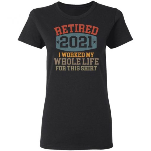 Retired 2021 I Worked My Whole Life For This Shirt, Long Sleeve, Sweatshirt, Tank Top, Hoodie