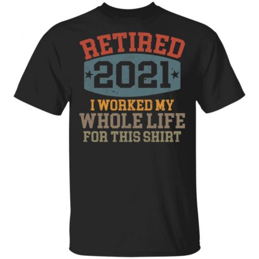 Retired 2021 I Worked My Whole Life For This Shirt, Long Sleeve, Sweatshirt, Tank Top, Hoodie