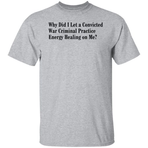 Why Did I Let A Convicted War Criminal Practice Energy Healing On Me Shirt, Long Sleeve, Hoodie1