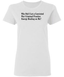 Why Did I Let A Convicted War Criminal Practice Energy Healing On Me Shirt, Long Sleeve, Hoodie1