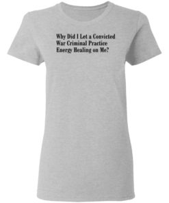 Why Did I Let A Convicted War Criminal Practice Energy Healing On Me Shirt, Long Sleeve, Hoodie1