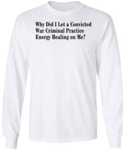 Why Did I Let A Convicted War Criminal Practice Energy Healing On Me Shirt, Long Sleeve, Hoodie1