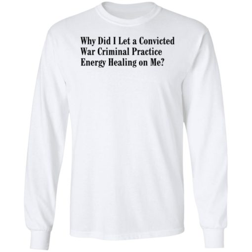 Why Did I Let A Convicted War Criminal Practice Energy Healing On Me Shirt, Long Sleeve, Hoodie1