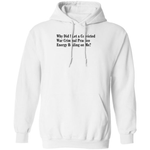 Why Did I Let A Convicted War Criminal Practice Energy Healing On Me Shirt, Long Sleeve, Hoodie1