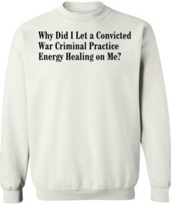 Why Did I Let A Convicted War Criminal Practice Energy Healing On Me Shirt, Long Sleeve, Hoodie1