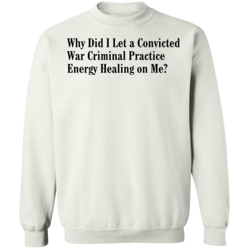 Why Did I Let A Convicted War Criminal Practice Energy Healing On Me Shirt, Long Sleeve, Hoodie1