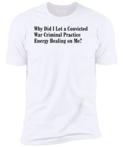 Why Did I Let A Convicted War Criminal Practice Energy Healing On Me Shirt, Long Sleeve, Hoodie1