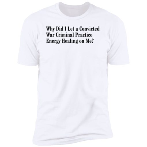 Why Did I Let A Convicted War Criminal Practice Energy Healing On Me Shirt, Long Sleeve, Hoodie1