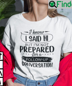 I Know I Said Hi But Im Not Prepared For A Follow Up Conversation T Shirt