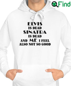 Top elvis Is Dead Sinatra Is Dead And Me I Feel Also Not So Good Hoodie