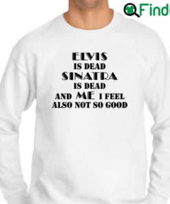 Top elvis Is Dead Sinatra Is Dead And Me I Feel Also Not So Good Sweatshirt