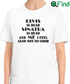 Top elvis Is Dead Sinatra Is Dead And Me I Feel Also Not So Good T Shirt