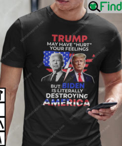 Trump May Have Hurt Your Feelings But Biden Is Literally Destroying America T Shirt