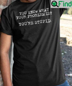 You Know What Your Problem Is Youre Stupid Shirts