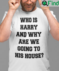 Who Is Harry And Why Are We Going To His House T Shirt