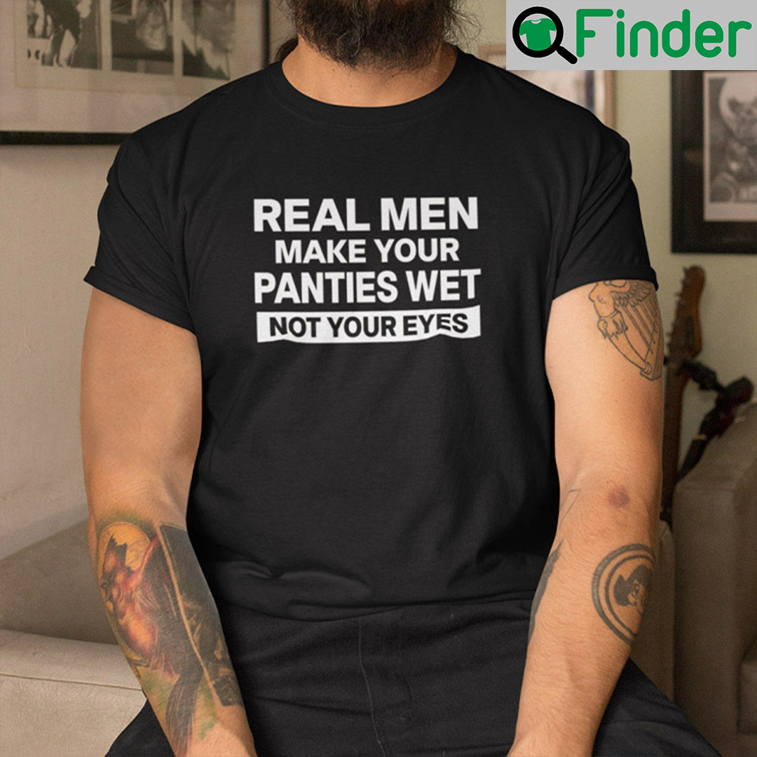 Real men make your panties wet not your eyes shirt 