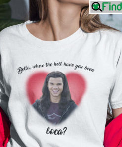 Bella Where You Been Loca Shirt