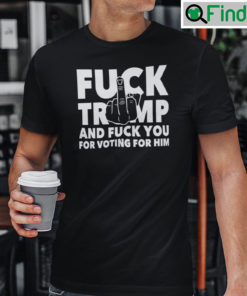 Fuck Trump And Fuck You And Voting For Him Shirt