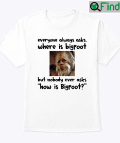 Everyone Always Asks Where Is Bigfoot Shirt But Nobody Ever Asks How Is Bigfoot