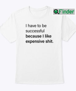 I Have To Be Successful Because I Like Expensive Shit Shirt