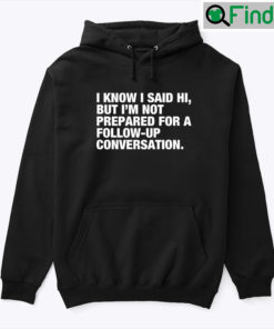 I Know I Said Hi But Im Not Prepared For A Follow Up Conversation Hoodie Tee