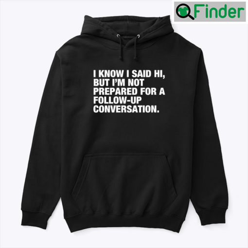 I Know I Said Hi But Im Not Prepared For A Follow Up Conversation Hoodie Tee