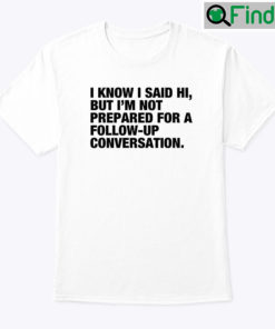 I Know I Said Hi But Im Not Prepared For A Follow Up Conversation T Shirt