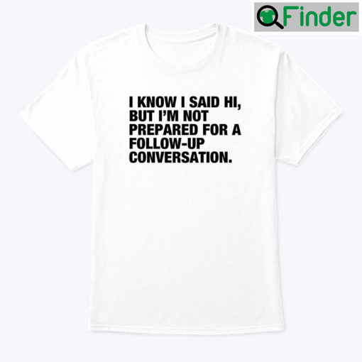 I Know I Said Hi But Im Not Prepared For A Follow Up Conversation T Shirt